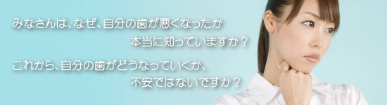 みなさんは、なぜ、自分の歯が悪くなったか本当に知っていますか？これから、自分の歯がどうなっていくか、不安ではないですか？